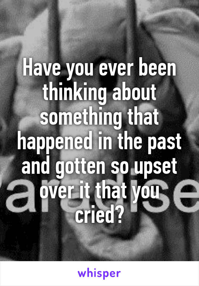 Have you ever been thinking about something that happened in the past and gotten so upset over it that you cried?