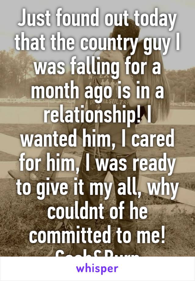 Just found out today that the country guy I was falling for a month ago is in a relationship! I wanted him, I cared for him, I was ready to give it my all, why couldnt of he committed to me! Cash&Burn