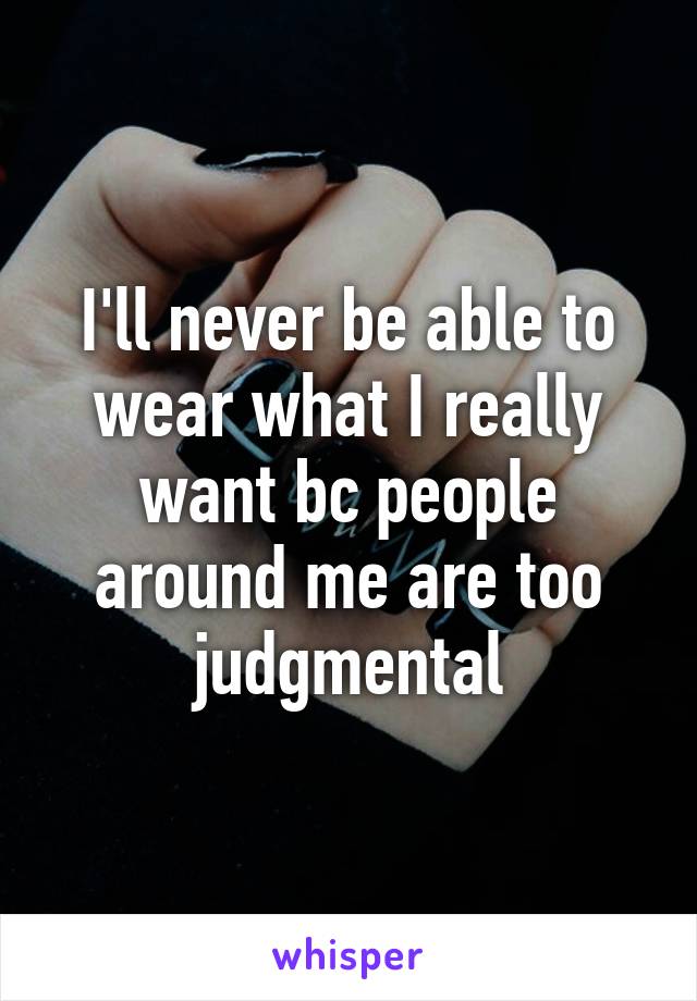 I'll never be able to wear what I really want bc people around me are too judgmental