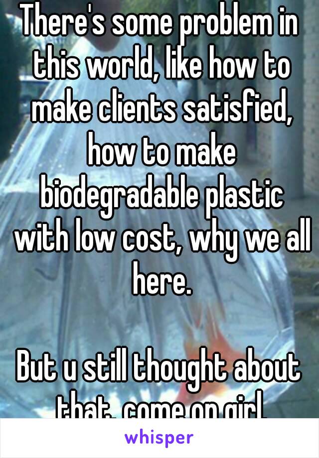 There's some problem in this world, like how to make clients satisfied, how to make biodegradable plastic with low cost, why we all here.

But u still thought about that, come on girl.