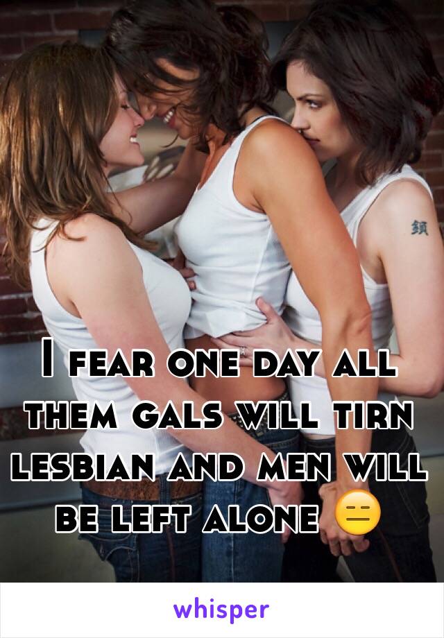 I fear one day all them gals will tirn lesbian and men will be left alone 😑