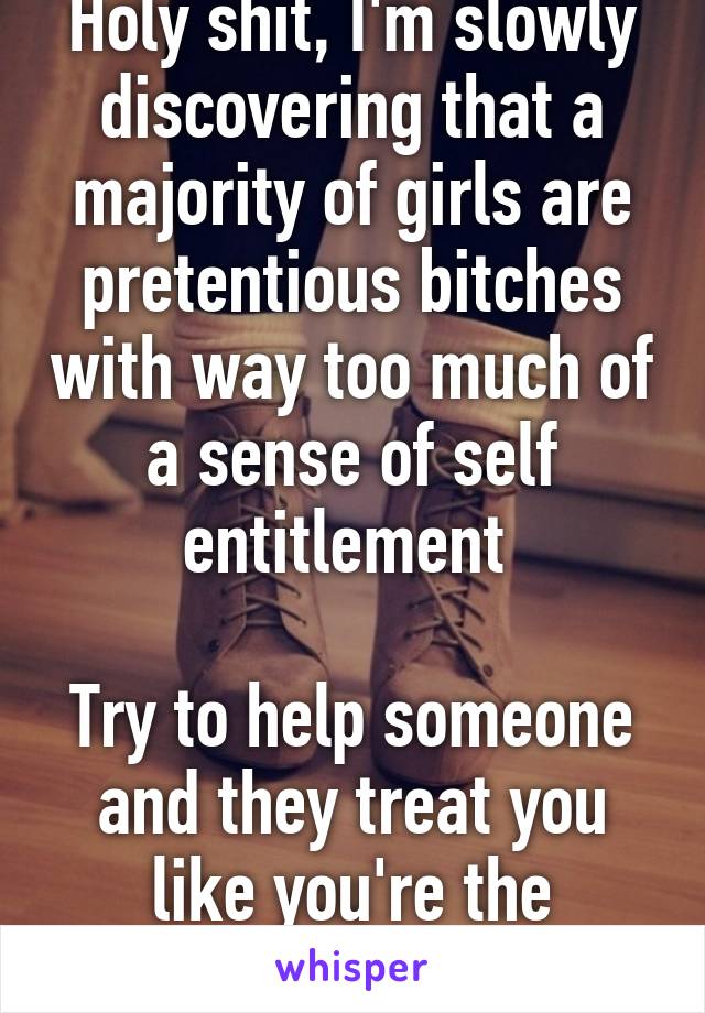 Holy shit, I'm slowly discovering that a majority of girls are pretentious bitches with way too much of a sense of self entitlement 

Try to help someone and they treat you like you're the problem 