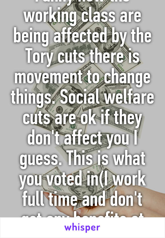 Funny how the working class are being affected by the Tory cuts there is movement to change things. Social welfare cuts are ok if they don't affect you I guess. This is what you voted in(I work full time and don't get any benefits at all) 