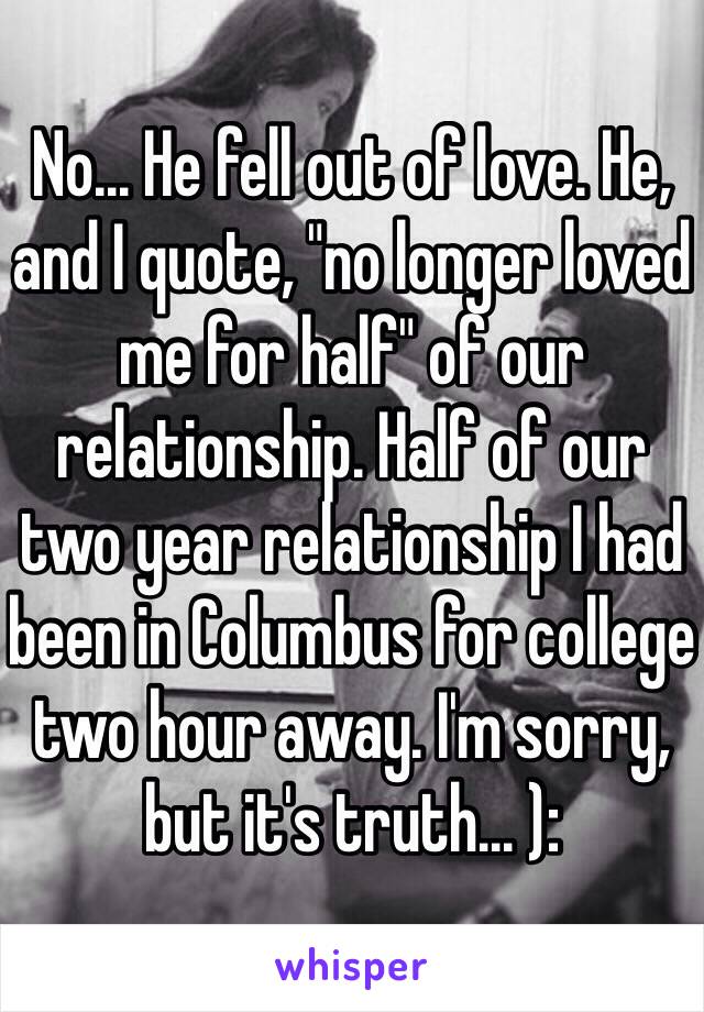 No... He fell out of love. He, and I quote, "no longer loved me for half" of our relationship. Half of our two year relationship I had been in Columbus for college two hour away. I'm sorry, but it's truth... ):