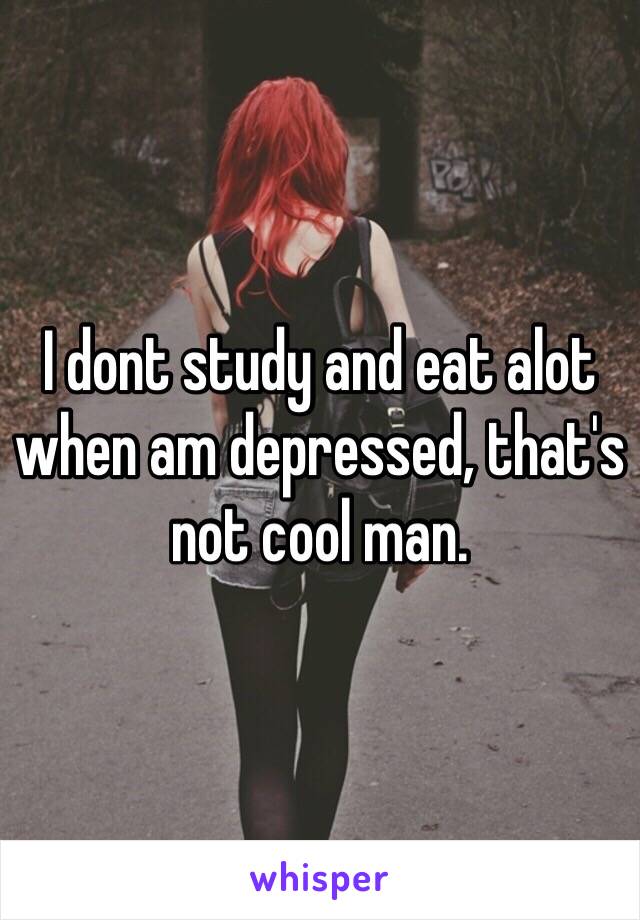 I dont study and eat alot when am depressed, that's not cool man.