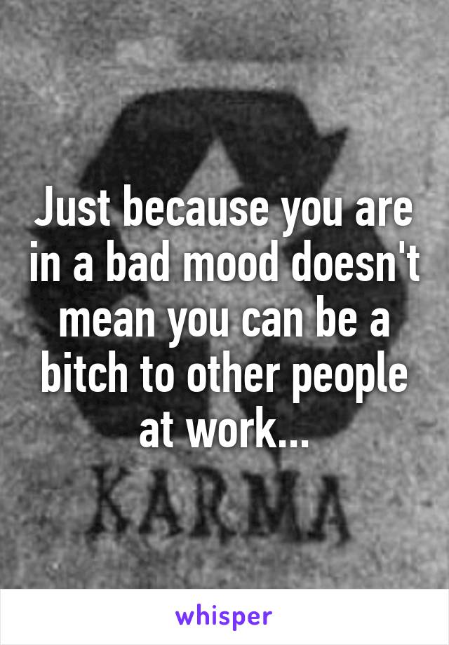 Just because you are in a bad mood doesn't mean you can be a bitch to other people at work...