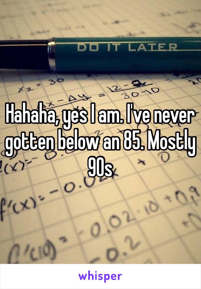 Hahaha, yes I am. I've never gotten below an 85. Mostly 90s