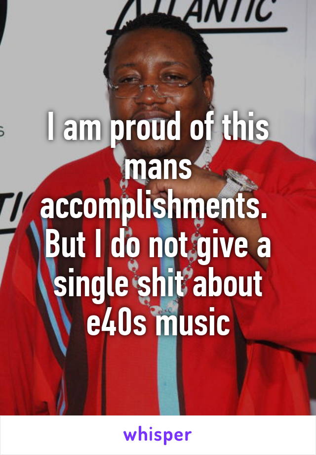 I am proud of this mans accomplishments. 
But I do not give a single shit about e40s music