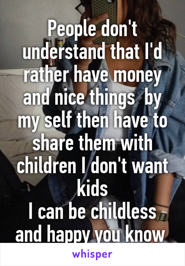 People don't understand that I'd rather have money and nice things  by my self then have to share them with children I don't want kids
I can be childless and happy you know 