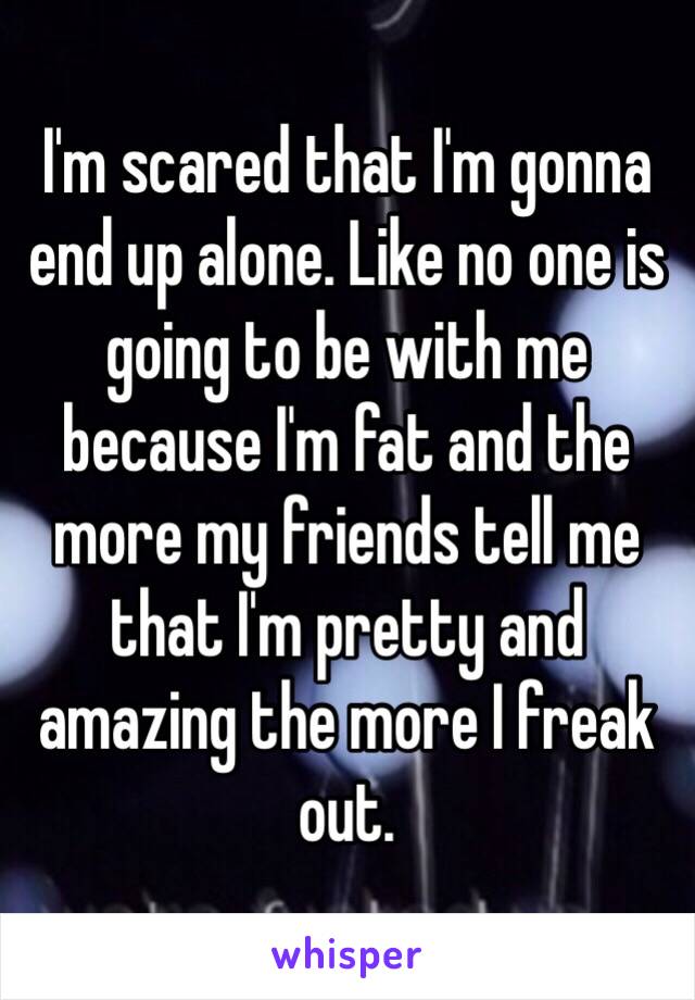 I'm scared that I'm gonna end up alone. Like no one is going to be with me because I'm fat and the more my friends tell me that I'm pretty and amazing the more I freak out.  