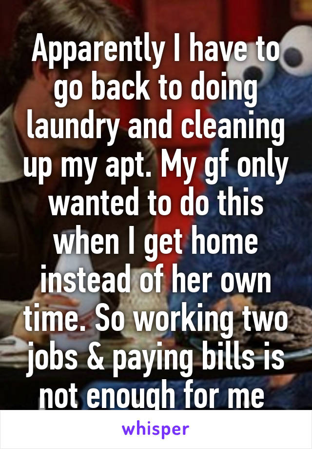 Apparently I have to go back to doing laundry and cleaning up my apt. My gf only wanted to do this when I get home instead of her own time. So working two jobs & paying bills is not enough for me 