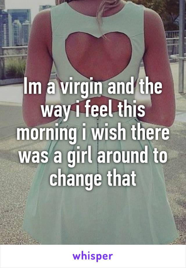 Im a virgin and the way i feel this morning i wish there was a girl around to change that