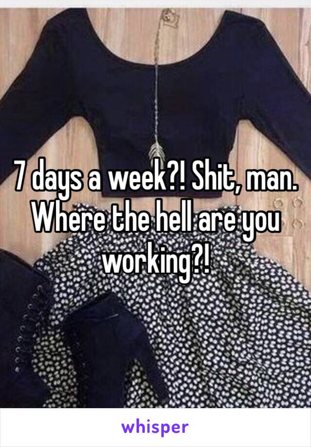 7 days a week?! Shit, man. Where the hell are you working?!