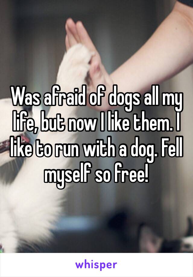 Was afraid of dogs all my life, but now I like them. I like to run with a dog. Fell myself so free!