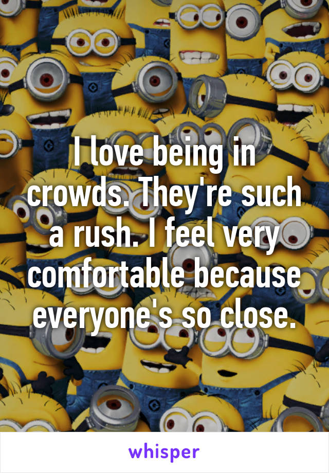 I love being in crowds. They're such a rush. I feel very comfortable because everyone's so close.