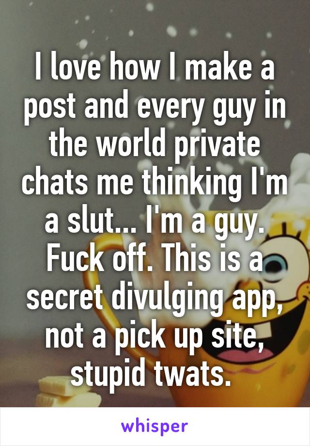 I love how I make a post and every guy in the world private chats me thinking I'm a slut... I'm a guy. Fuck off. This is a secret divulging app, not a pick up site, stupid twats. 