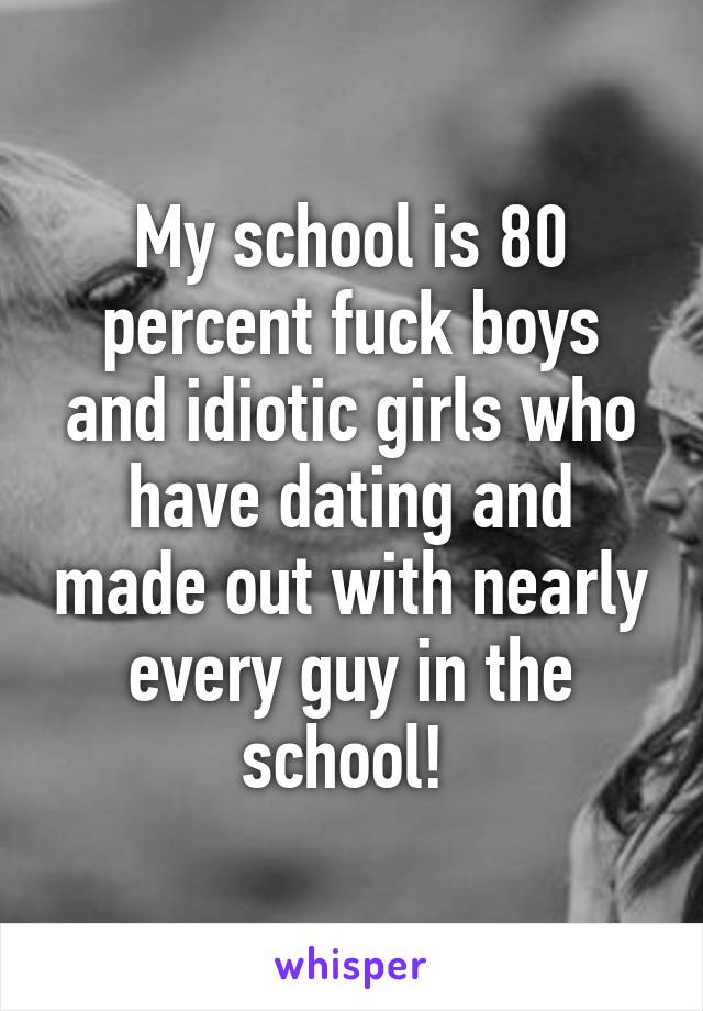 My school is 80 percent fuck boys and idiotic girls who have dating and made out with nearly every guy in the school! 