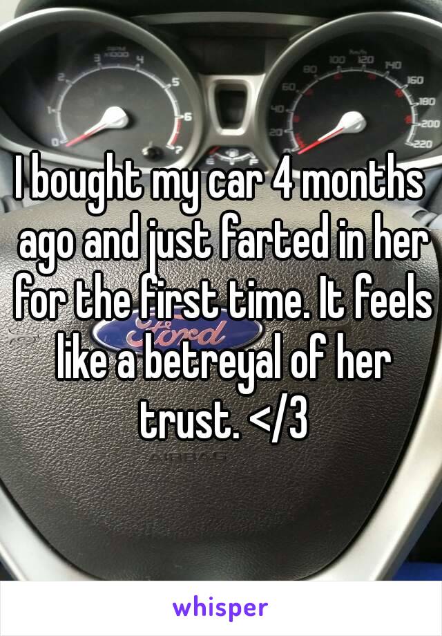 I bought my car 4 months ago and just farted in her for the first time. It feels like a betreyal of her trust. </3