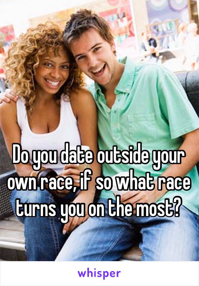 Do you date outside your own race, if so what race turns you on the most?