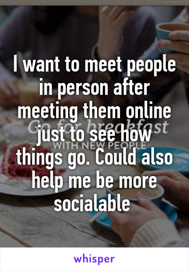 I want to meet people in person after meeting them online just to see how things go. Could also help me be more socialable 