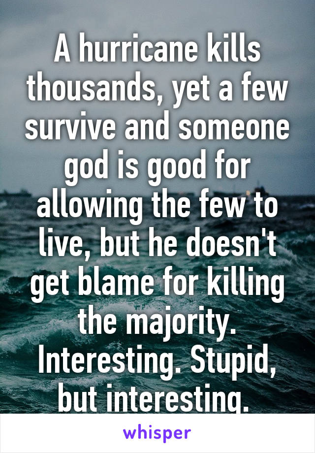 A hurricane kills thousands, yet a few survive and someone god is good for allowing the few to live, but he doesn't get blame for killing the majority. Interesting. Stupid, but interesting. 