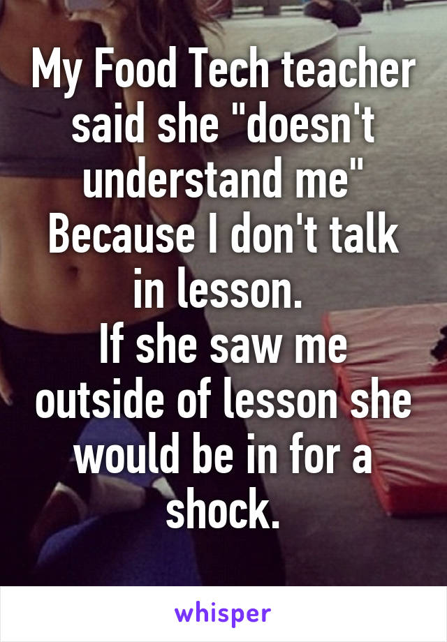 My Food Tech teacher said she "doesn't understand me" Because I don't talk in lesson. 
If she saw me outside of lesson she would be in for a shock.
