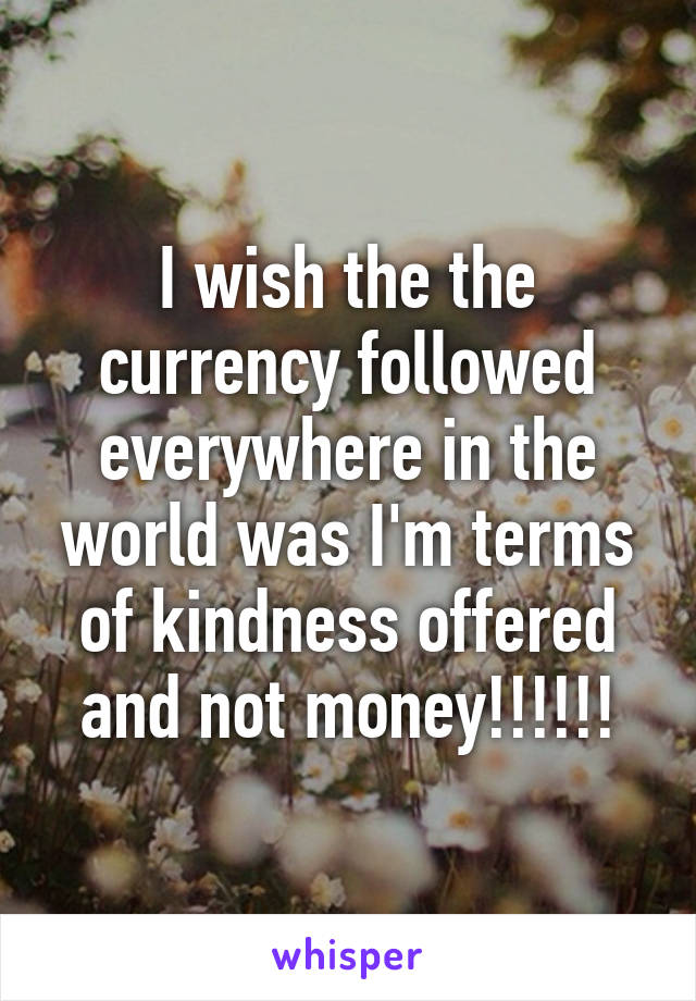 I wish the the currency followed everywhere in the world was I'm terms of kindness offered and not money!!!!!!