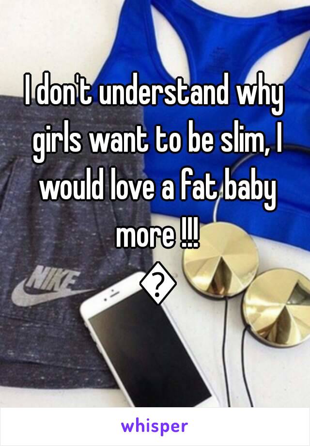 I don't understand why girls want to be slim, I would love a fat baby more !!! 😍