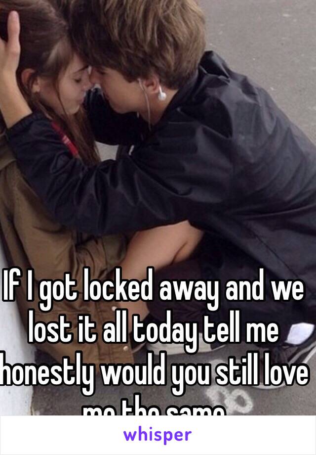 If I got locked away and we lost it all today tell me honestly would you still love me the same 