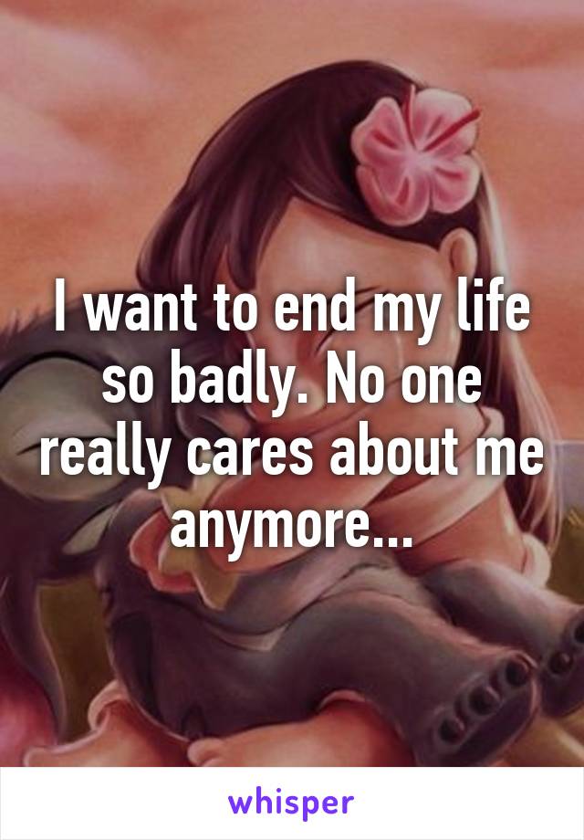 I want to end my life so badly. No one really cares about me anymore...