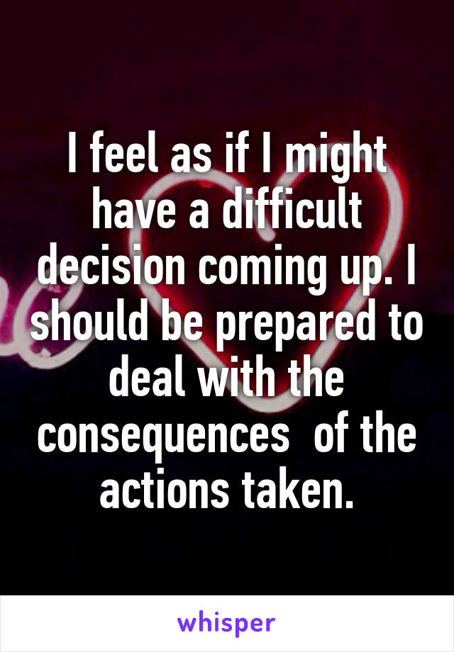 I feel as if I might have a difficult decision coming up. I should be prepared to deal with the consequences  of the actions taken.