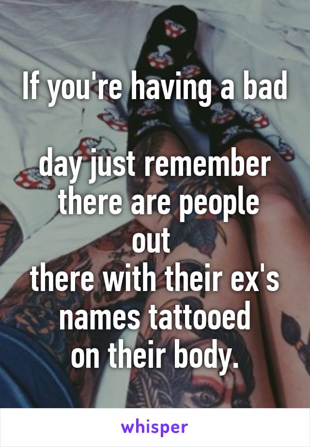 If you're having a bad 
day just remember
 there are people out 
there with their ex's
 names tattooed 
on their body.