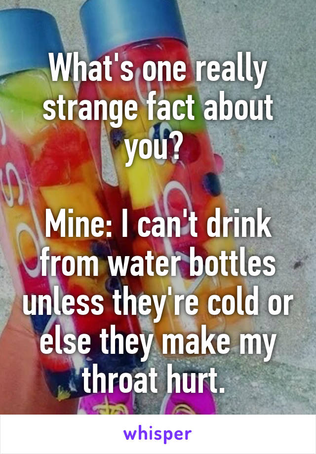 What's one really strange fact about you? 

Mine: I can't drink from water bottles unless they're cold or else they make my throat hurt. 