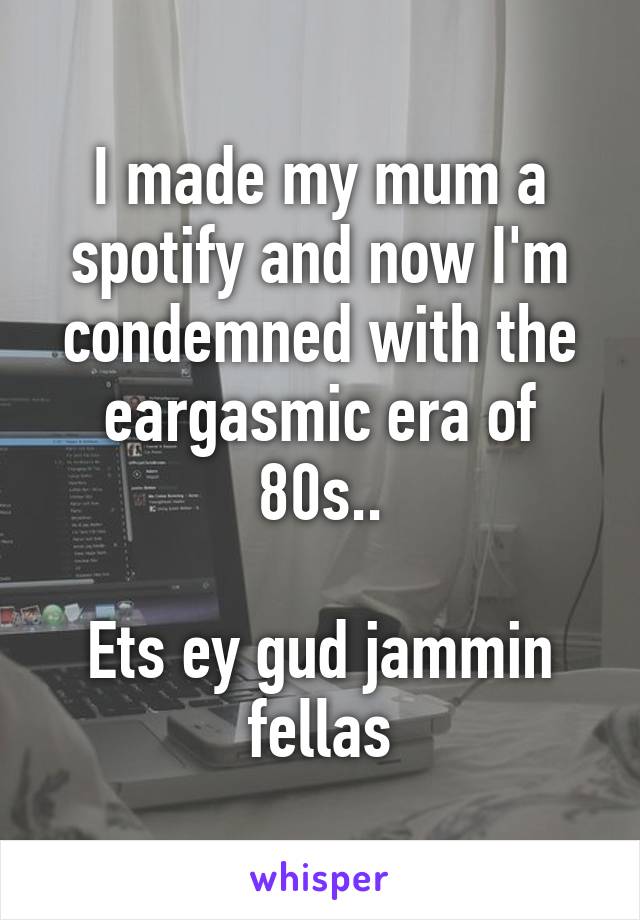 I made my mum a spotify and now I'm condemned with the eargasmic era of 80s..

Ets ey gud jammin fellas