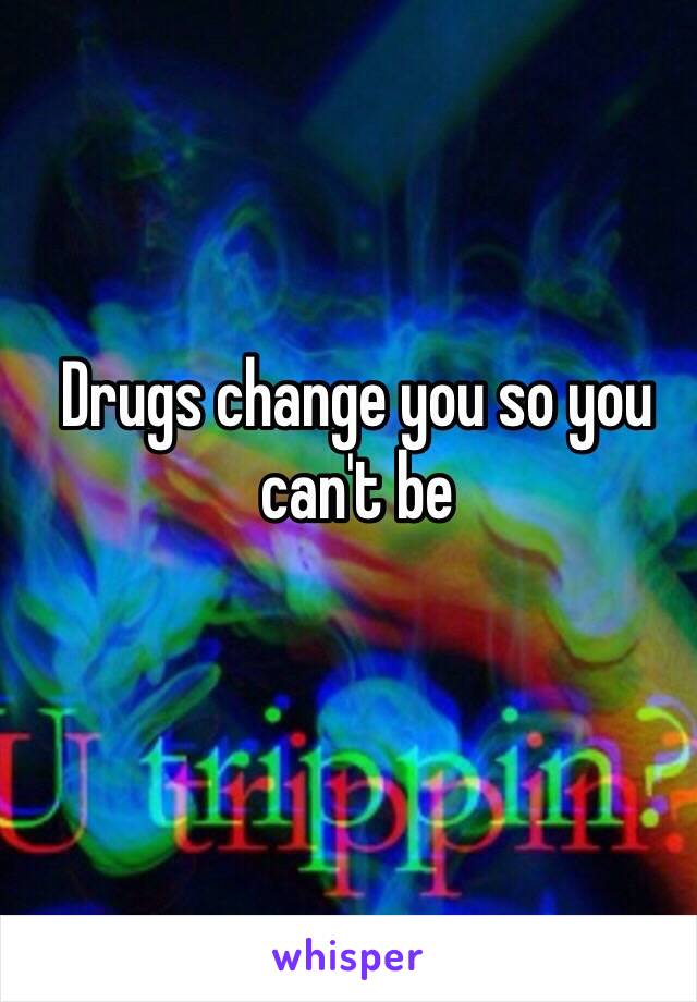 Drugs change you so you can't be 