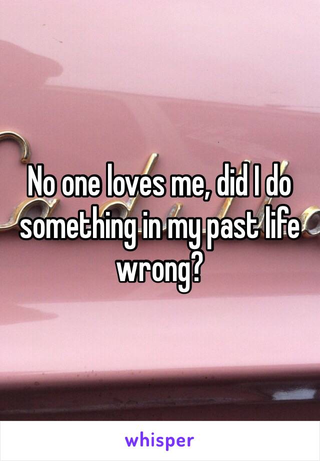 No one loves me, did I do something in my past life wrong? 