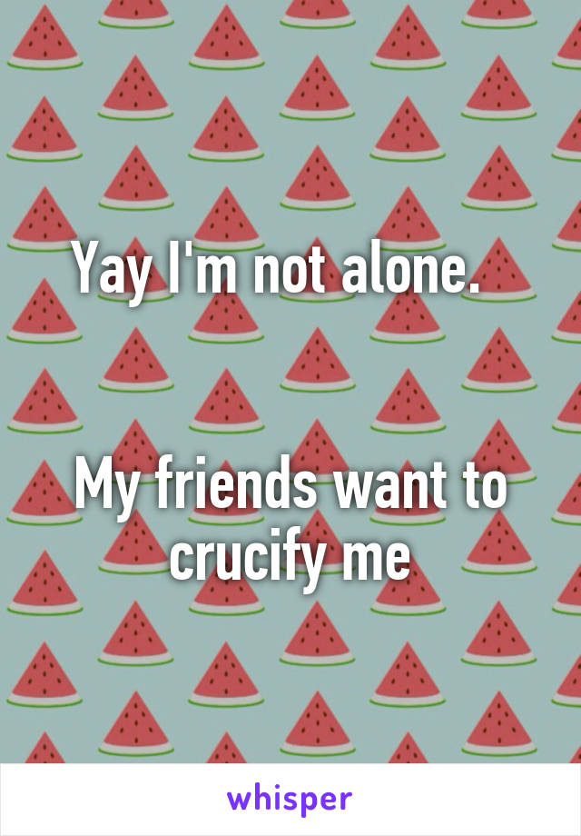 Yay I'm not alone.  


My friends want to crucify me