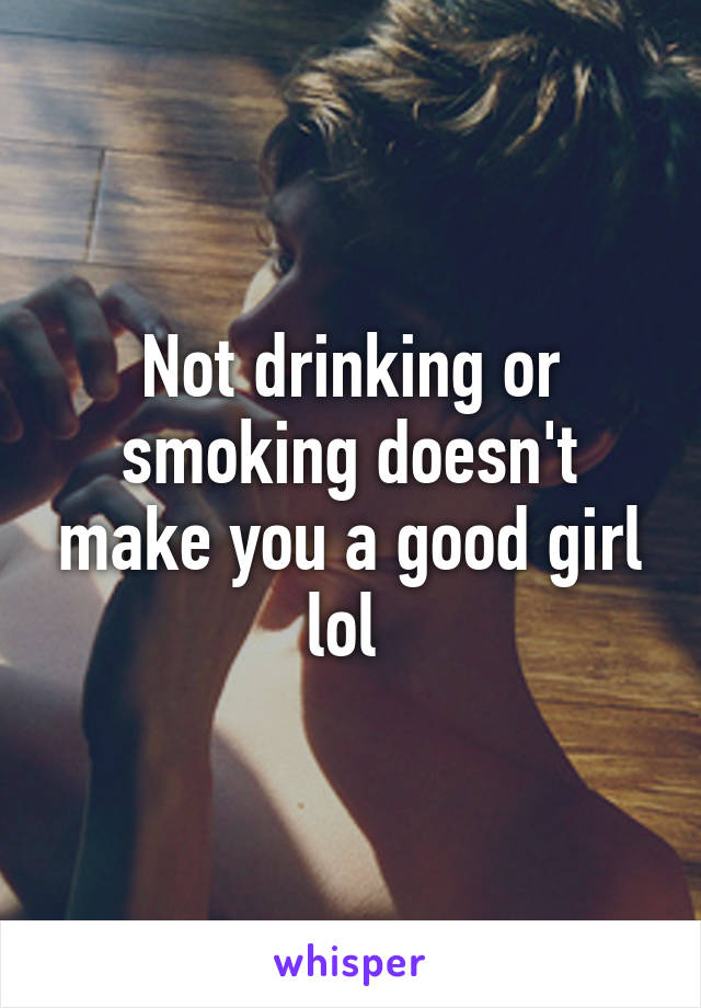 Not drinking or smoking doesn't make you a good girl lol 