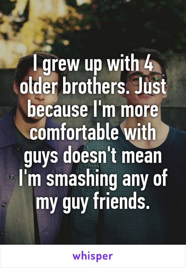 I grew up with 4 older brothers. Just because I'm more comfortable with guys doesn't mean I'm smashing any of my guy friends.