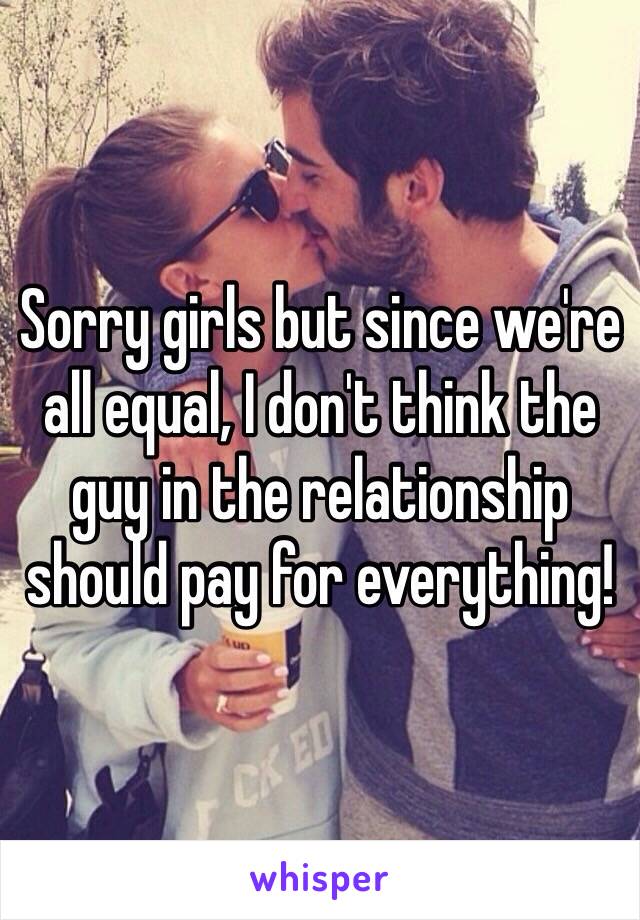 Sorry girls but since we're all equal, I don't think the guy in the relationship should pay for everything! 