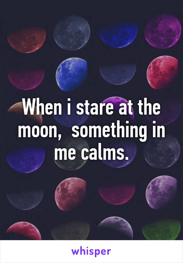 When i stare at the moon,  something in me calms.