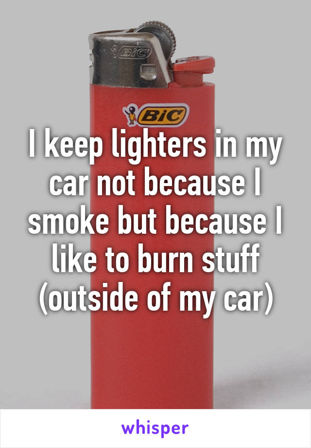 I keep lighters in my car not because I smoke but because I like to burn stuff (outside of my car)