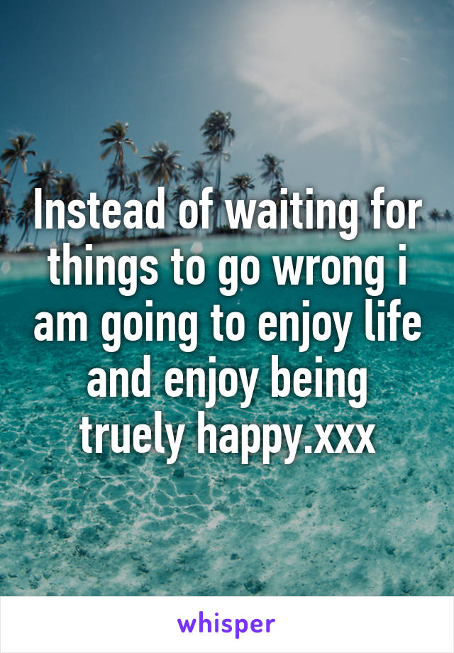 Instead of waiting for things to go wrong i am going to enjoy life and enjoy being truely happy.xxx