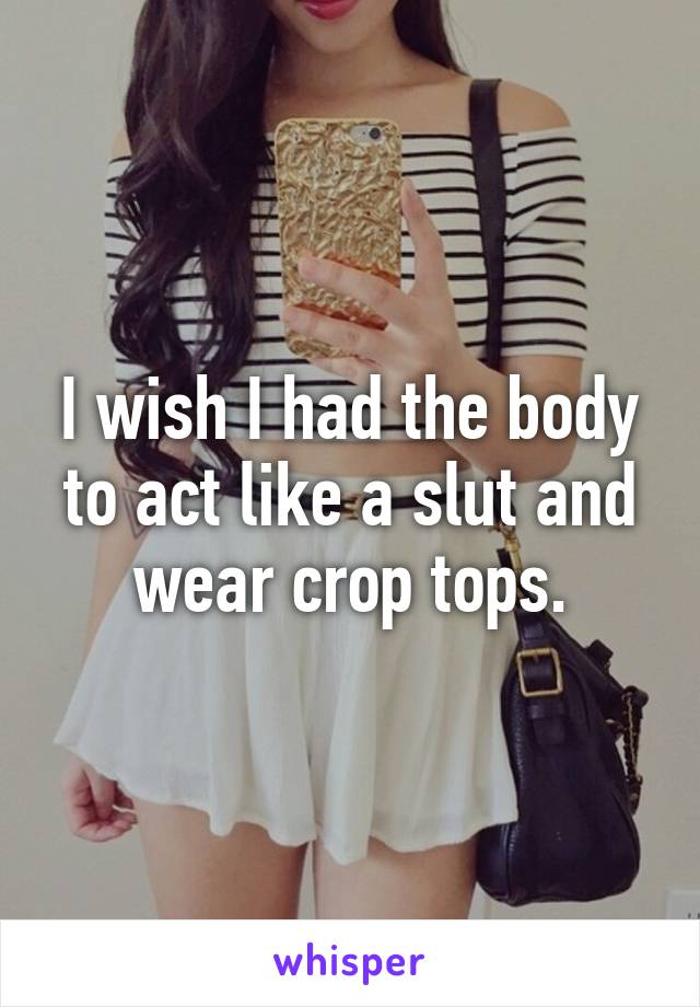 I wish I had the body to act like a slut and wear crop tops.