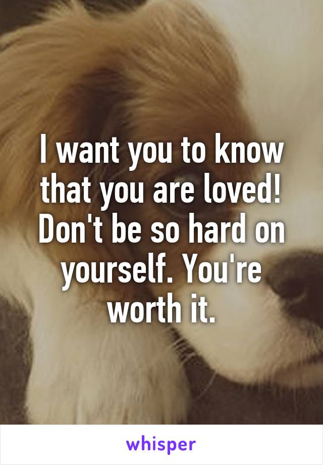 I want you to know that you are loved! Don't be so hard on yourself. You're worth it.