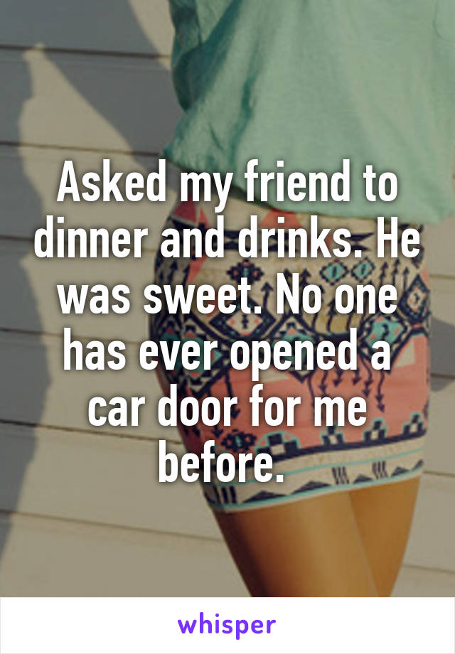 Asked my friend to dinner and drinks. He was sweet. No one has ever opened a car door for me before. 