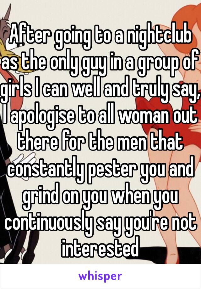 After going to a nightclub as the only guy in a group of girls I can well and truly say, I apologise to all woman out there for the men that constantly pester you and grind on you when you continuously say you're not interested