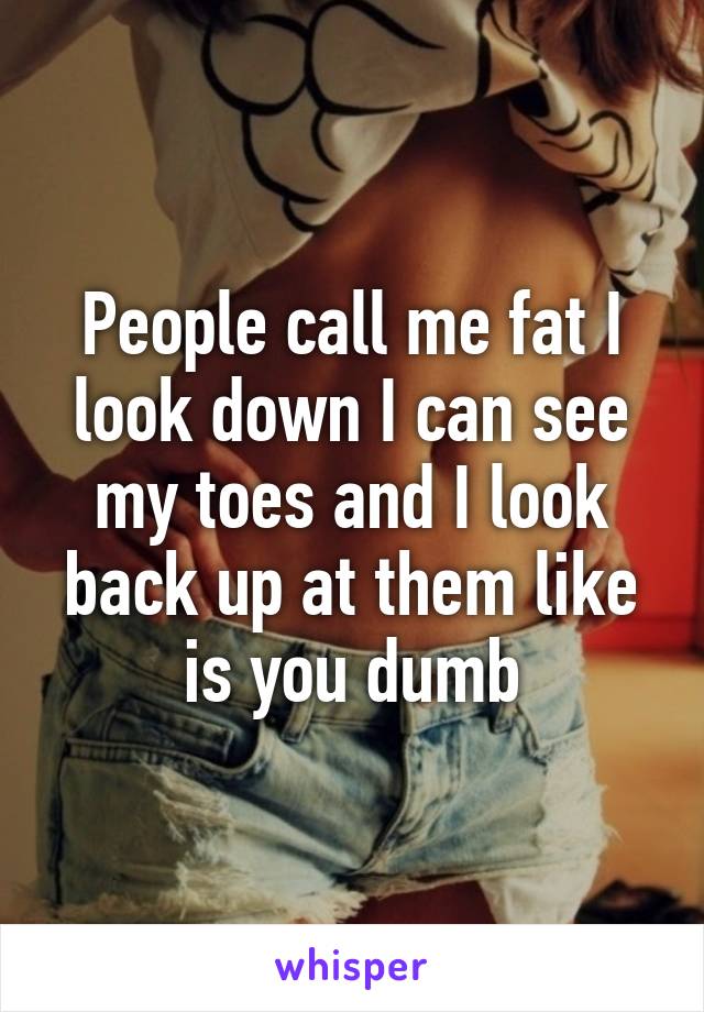 People call me fat I look down I can see my toes and I look back up at them like is you dumb