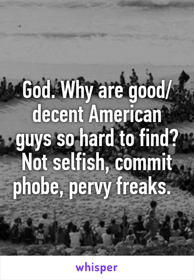 God. Why are good/ decent American guys so hard to find? Not selfish, commit phobe, pervy freaks.  