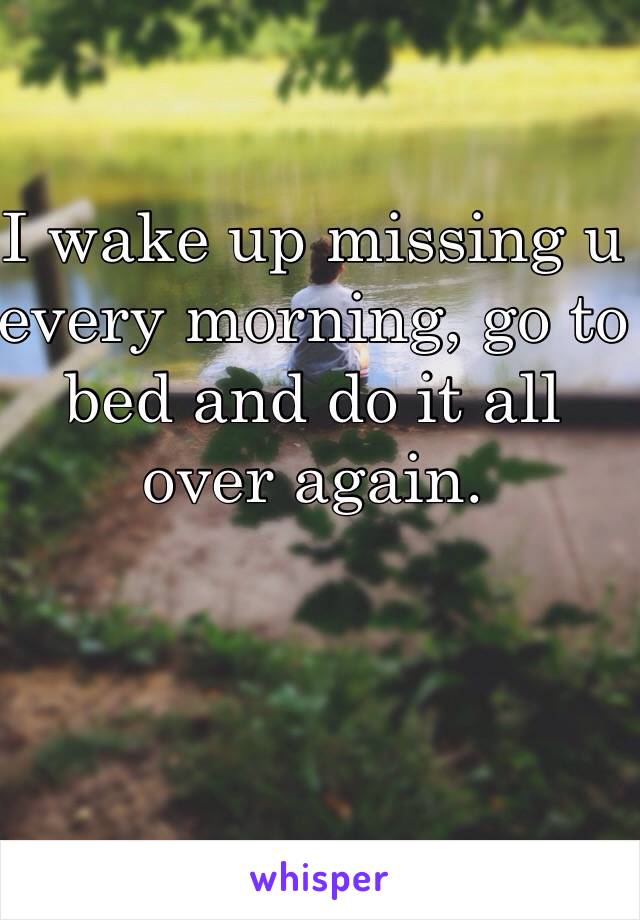 I wake up missing u every morning, go to bed and do it all over again.